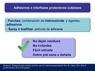 Adhesivos e interfases protectores cutáneos
- Parches: combinación de hidrocoloide y agentes
adhesivos
- Spray o toallitas: película de silicona
No dejan residuos
No irritantes
Fácil retirada
Sobre piel sana o dañada
Rudoni C. Peristomal skin irritation and the use of a silicone-based barrier film. Br J Nurs. 2011 Sep 8-
22;20(16):S12, S14, S16 passim
 