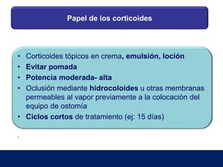 Papel de los corticoides
• Corticoides tópicos en crema, emulsión, loción
• Evitar pomada
• Potencia moderada- alta
• Oclusión mediante hidrocoloides u otras membranas
permeables al vapor previamente a la colocación del
equipo de ostomía
• Ciclos cortos de tratamiento (ej: 15 días)
.
 