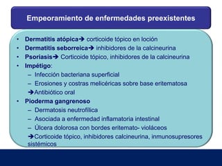 Empeoramiento de enfermedades preexistentes
• Dermatitis atópica corticoide tópico en loción
• Dermatitis seborreica inhibidores de la calcineurina
• Psoriasis Corticoide tópico, inhibidores de la calcineurina
• Impétigo:
– Infección bacteriana superficial
– Erosiones y costras melicéricas sobre base eritematosa
Antibiótico oral
• Pioderma gangrenoso
– Dermatosis neutrofílica
– Asociada a enfermedad inflamatoria intestinal
– Úlcera dolorosa con bordes eritemato- violáceos
Corticoide tópico, inhibidores calcineurina, inmunosupresores
sistémicos
 
