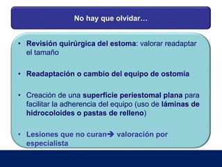No hay que olvidar…
• Revisión quirúrgica del estoma: valorar readaptar
el tamaño
• Readaptación o cambio del equipo de ostomía
• Creación de una superficie periestomal plana para
facilitar la adherencia del equipo (uso de láminas de
hidrocoloides o pastas de relleno)
• Lesiones que no curan valoración por
especialista
 