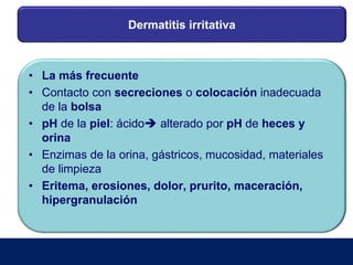 Dermatitis irritativa
• La más frecuente
• Contacto con secreciones o colocación inadecuada
de la bolsa
• pH de la piel: ácido alterado por pH de heces y
orina
• Enzimas de la orina, gástricos, mucosidad, materiales
de limpieza
• Eritema, erosiones, dolor, prurito, maceración,
hipergranulación
 