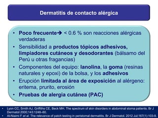 Dermatitis de contacto alérgica
• Poco frecuente < 0.6 % son reacciones alérgicas
verdaderas
• Sensibilidad a productos tópicos adhesivos,
limpiadores cutáneos y desodorantes (bálsamo del
Perú u otras fragancias)
• Componentes del equipo: lanolina, la goma (resinas
naturales y epoxi) de la bolsa, y los adhesivos
• Erupción limitada al área de exposición al alérgeno:
eritema, prurito, erosión
• Pruebas de alergia cutánea (PAC)
• Lyon CC, Smith AJ, Griffiths CE, Beck MH. The spectrum of skin disorders in abdominal stoma patients. Br J
Dermatol 2000;143:1248–60.
• Al-Niaimi F et al. The relevance of patch testing in peristomal dermatitis. Br J Dermatol. 2012 Jul;167(1):103-9.
 