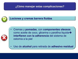 ¿Cómo manejar estas complicaciones?
Lociones y cremas barrera fluidas
• Cremas y pomadas, con componentes oleosos
como aceite de coco, glicerina o parafina liquida
interfieren con la adherencia del sistema de
ostomía a la piel
• Uso de alcohol para retirada de adhesivo residual
 