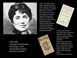 amoriñas das silveiras
que eu lle daba ó meu amor,
camiñiños antre o millo,
¡adios, para sempre adios!
¡Adios groria! ¡Adios
contento!
¡Deixo a casa onde nacín,
deixo a aldea que conozo
por un mundo que non vin!
Deixo amigos por estraños,
deixo a veiga polo mar,
deixo, en fin, canto ben
quero...
¡Quen pudera non deixar!...
Adiós, ríos; adios, fontes;
adios, regatos pequenos;
adios, vista dos meus ollos:
non sei cando nos veremos.
Miña terra, miña terra,
terra donde me eu criei,
hortiña que quero tanto,
figueiriñas que prantei,
prados, ríos, arboredas,
pinares que move o vento,
paxariños piadores,
casiña do meu contento,
muíño dos castañares,
noites craras de luar,
campaniñas trimbadoras,
da igrexiña do lugar,
-1837-1885
-Santiago de Compostela
-Actitud gris, triste
-Enamorada de Galicia
-Morriña o Saudade
 