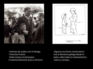 -Intentos de acabar con el Galego
-Francisco Franco
-Exilio masivo al extranjero,
Fundamentalmente Suiza y América
-Algunos escritores mantuvieron
viva la literatura gallega desde el
exilio, sobre todo en Latinoamérica
-Libros y revistas.
 