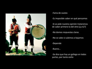 -Fama de cautos
-Es imposible saber en qué pensamos
-Si se pide nuestra opinión trataremos
de saber primero la del otro (¿y tú?)
-No damos respuestas claras
-No se sabe si subimos o bajamos
-Depende
-Bueno…
-Se dice que hay un gallego en todas
partes, por tanto exilio
 