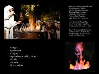Mouchos, coruxas, sapos e bruxas.
Demos, trasgos e diaños,
espritos das neboadas veigas.
Corvos, píntigas e meigas,
feitizos das manciñeiras.
Podres cañotas furadas,
fogar dos vermes e alimañas.
Lume das Santas Compañas,
mal de ollo, negros meigallos,
cheiro dos mortos, tronos e raios.
Oubeo do can, pregón da morte;
fuciño do sátiro e pe do coello.
Pecadora lingua da mala muller
casada cun home vello.
-Meigas
-Queimada
-Conjuro
-Aguardiente, café, azúcar…
-Druida
-Samaín
-Bodas celtas
 