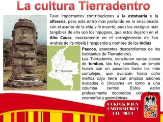 Tuvo importantes contribuciones a la estatuaria y la
alfarería, pero esta entró más profundo en lo relacionado
con el asunto de la vida y la muerte, pues los vestigios más
tangibles de ella son los hipogeos, que estos dejaron en el
Alto Cauca, exactamente en el corregimiento de San
Andrés de Psimbalá ( resguardo a nombre de los Indios
Paeces, aparentes descendientes de los
habitantes de Tierradentro).
Los Tierradentro, construían varias clases
de tumbas, las hay sencillas, un simple
huevo con un pasadizo hasta las más
complejas, que avanzan hasta ocho
metros bajo tierra con amplios salones
ovalados o circulares en torno a una
columba central. Estos están
profusamente decorados con figuras
zoomorfas y geométricas.
 