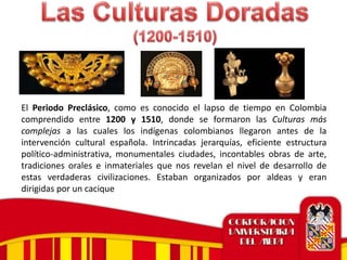 El Periodo Preclásico, como es conocido el lapso de tiempo en Colombia
comprendido entre 1200 y 1510, donde se formaron las Culturas más
complejas a las cuales los indígenas colombianos llegaron antes de la
intervención cultural española. Intrincadas jerarquías, eficiente estructura
político-administrativa, monumentales ciudades, incontables obras de arte,
tradiciones orales e inmateriales que nos revelan el nivel de desarrollo de
estas verdaderas civilizaciones. Estaban organizados por aldeas y eran
dirigidas por un cacique
 