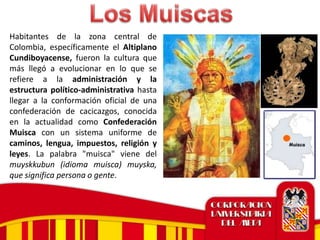 Habitantes de la zona central de
Colombia, específicamente el Altiplano
Cundiboyacense, fueron la cultura que
más llegó a evolucionar en lo que se
refiere a la administración y la
estructura político-administrativa hasta
llegar a la conformación oficial de una
confederación de cacicazgos, conocida
en la actualidad como Confederación
Muisca con un sistema uniforme de
caminos, lengua, impuestos, religión y
leyes. La palabra "muisca" viene del
muyskkubun (idioma muisca) muyska,
que significa persona o gente.
 