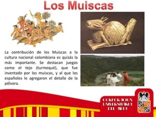La contribución de los Muiscas a la
cultura nacional colombiana es quizás la
más importante. Se destacan juegos
como el tejo (turmequé), que fue
inventado por los muiscas, y al que los
españoles le agregaron el detalle de la
pólvora.
 