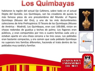 habitaron la región del actual Eje Cafetero, sobre todo en el actual
Depto del Quindío. Los Quimbayas, son los creadores de quizás la
más famosa pieza de oro precolombino del Mundo: el Poporo
Quimbaya (Museo del Oro), y una de las más deslumbrantes
colecciones de Arte Prehispánico: El Tesoro de los Quimbayas (Museo
de América - Madrid). Los Quimbayas, eran casi 100.000, vivían en
chozas redondas de guadua y techos de palma. Los fogones eran
públicos, y eran compartidos por tres o cuatro familias cada uno y
estaban aparte en una choza cercana a las tres casas. Los poblados
eran bastante compactos, y era común que cada poblado Quimbaya
no superara tres familias diferentes, haciendo el trato dentro de los
poblados muy cordial y familiar.
 