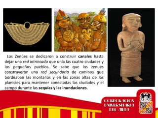 Los Zenúes se dedicaron a construir canales hasta
dejar una red intrincada que unía las cuatro ciudades y
los pequeños pueblos. Se sabe que los zenues
construyeron una red secundaria de caminos que
bordeaban las montañas y en las zonas altas de las
planicies para mantener conectadas las ciudades y el
campo durante las sequías y las inundaciones.
 