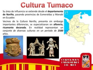 Su área de influencia se extiende desde el departamento
de Nariño, pasando provincias de Esmeraldas y Manabí
en Ecuador.
Vecinos de la Cultura Nariño, presenta sin embargo
importantes diferencias, se especializaron en alfarería,
ricamente decorada. En realidad representan un
conjunto de diversas culturas en un período de 2500
años.
 