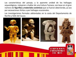 Las características del paisaje, y la aparente unidad de los hallazgos
arqueológicos, indujeron a hablar de una Cultura Tumaco, con base en el gran
número de figurillas y materiales cerámicos que se fueron obteniendo, ya sea
por excavaciones ilícitas o por hallazgos ocasionales.
Las investigaciones formales adelantadas en la costa del Departamento de
Nariño y Valle del Cauca.
 