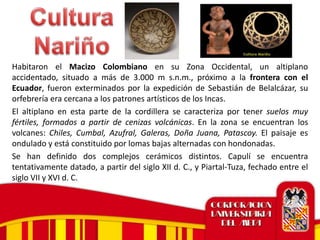 Habitaron el Macizo Colombiano en su Zona Occidental, un altiplano
accidentado, situado a más de 3.000 m s.n.m., próximo a la frontera con el
Ecuador, fueron exterminados por la expedición de Sebastián de Belalcázar, su
orfebrería era cercana a los patrones artísticos de los Incas.
El altiplano en esta parte de la cordillera se caracteriza por tener suelos muy
fértiles, formados a partir de cenizas volcánicas. En la zona se encuentran los
volcanes: Chiles, Cumbal, Azufral, Galeras, Doña Juana, Patascoy. El paisaje es
ondulado y está constituido por lomas bajas alternadas con hondonadas.
Se han definido dos complejos cerámicos distintos. Capulí se encuentra
tentativamente datado, a partir del siglo XII d. C., y Piartal-Tuza, fechado entre el
siglo VII y XVI d. C.
 