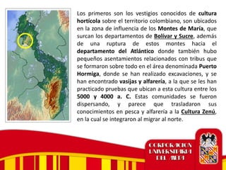 Los primeros son los vestigios conocidos de cultura
hortícola sobre el territorio colombiano, son ubicados
en la zona de influencia de los Montes de María, que
surcan los departamentos de Bolívar y Sucre, además
de una ruptura de estos montes hacia el
departamento del Atlántico donde también hubo
pequeños asentamientos relacionados con tribus que
se formaron sobre todo en el área denominada Puerto
Hormiga, donde se han realizado excavaciones, y se
han encontrado vasijas y alfarería, a la que se les han
practicado pruebas que ubican a esta cultura entre los
5000 y 4000 a. C. Estas comunidades se fueron
dispersando, y parece que trasladaron sus
conocimientos en pesca y alfarería a la Cultura Zenú,
en la cual se integraron al migrar al norte.
 