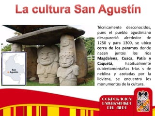 Técnicamente desconocidos,
pues el pueblo agustiniano
desapareció alrededor de
1250 y para 1300, se ubico
cerca de los paramos donde
nacen juntos los ríos
Magdalena, Cuaca, Patía y
Caquetá, habitualmente
cubiertamontañas frías s de
neblina y azotadas por la
llovizna, se encuentra los
monumentos de la cultura.
 