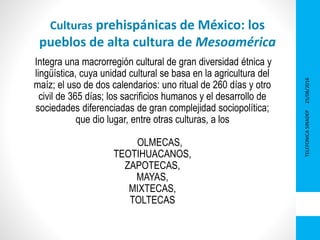 25/08/2016TELEFONICASINADEP
1
Culturas prehispánicas de México: los
pueblos de alta cultura de Mesoamérica
Integra una macrorregión cultural de gran diversidad étnica y
lingüística, cuya unidad cultural se basa en la agricultura del
maíz; el uso de dos calendarios: uno ritual de 260 días y otro
civil de 365 días; los sacrificios humanos y el desarrollo de
sociedades diferenciadas de gran complejidad sociopolítica;
que dio lugar, entre otras culturas, a los
OLMECAS,
TEOTIHUACANOS,
ZAPOTECAS,
MAYAS,
MIXTECAS,
TOLTECAS
 