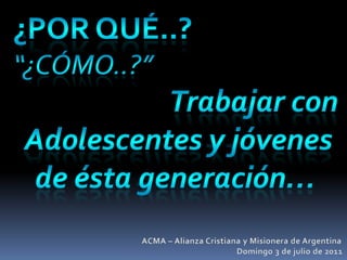 ¿por qué..? “¿Cómo..?” Trabajar con  Adolescentes y jóvenes de ésta generación… ACMA – Alianza Cristiana y Misionera de Argentina Domingo 3 de julio de 2011 
