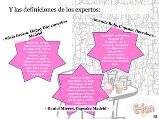 Y las definiciones de los expertos:

Pastelillo individual,
con base de
bizcocho, con la
cubierta decorada
con diferentes
materiales
alimenticios
(fondant, frostin) y
adornos de diversos
tipos.

Auténtica receta
americana que data
del siglo XIX. Por su
decoración, sus
formas, y sus
intensos y alegres
colores, son todo un
placer para nuestros
ojos, pero es que
además… ¡están
riquísimos!
Dulce de origen
americano, en auge
en España en los
últimos años, que
tiene como base una
magdalena pero se
decora la cubierta
con diversos colores
y sabores.

- Daniel Mieres, Cupcake Madrid -

15

 