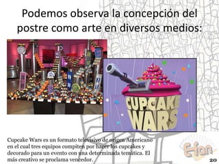 Podemos observa la concepción del
postre como arte en diversos medios:

Cupcake Wars es un formato televisivo de origen Americano
en el cual tres equipos compiten por hacer los cupcakes y
decorado para un evento con una determinada temática. El
más creativo se proclama vencedor.

20

 
