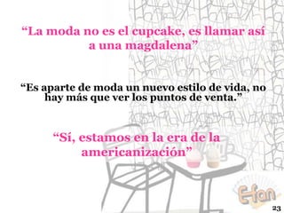 “La moda no es el cupcake, es llamar así
a una magdalena”

“Es aparte de moda un nuevo estilo de vida, no
hay más que ver los puntos de venta.”

“Sí, estamos en la era de la
americanización”

23

 