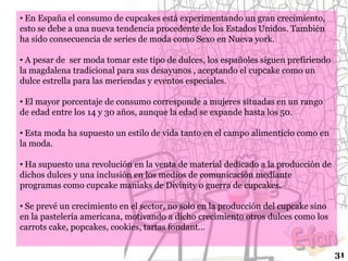 • En España el consumo de cupcakes está experimentando un gran crecimiento,
esto se debe a una nueva tendencia procedente de los Estados Unidos. También
ha sido consecuencia de series de moda como Sexo en Nueva york.

• A pesar de ser moda tomar este tipo de dulces, los españoles siguen prefiriendo
la magdalena tradicional para sus desayunos , aceptando el cupcake como un
dulce estrella para las meriendas y eventos especiales.
• El mayor porcentaje de consumo corresponde a mujeres situadas en un rango
de edad entre los 14 y 30 años, aunque la edad se expande hasta los 50.
• Esta moda ha supuesto un estilo de vida tanto en el campo alimenticio como en
la moda.
• Ha supuesto una revolución en la venta de material dedicado a la producción de
dichos dulces y una inclusión en los medios de comunicación mediante
programas como cupcake maniaks de Divinity o guerra de cupcakes.
• Se prevé un crecimiento en el sector, no solo en la producción del cupcake sino
en la pastelería americana, motivando a dicho crecimiento otros dulces como los
carrots cake, popcakes, cookies, tartas fondant…
31

 