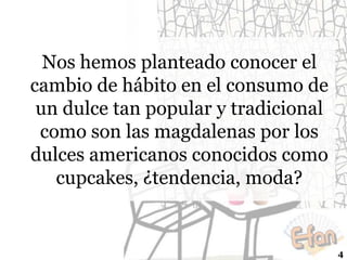 Nos hemos planteado conocer el
cambio de hábito en el consumo de
un dulce tan popular y tradicional
como son las magdalenas por los
dulces americanos conocidos como
cupcakes, ¿tendencia, moda?

4

 