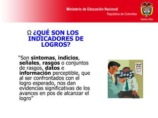 ¿QUÉ SON LOS INDICADORES DE LOGROS? “ Son  sintomas ,  indicios ,  señales ,  rasgos  o conjuntos de rasgos,  datos  e  información  perceptible, que al ser confrontados con el logro esperado, nos dan evidencias significativas de los avances en pos de alcanzar el logro” 