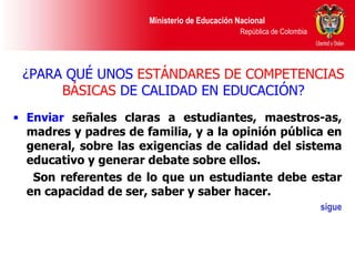 ¿PARA QUÉ UNOS  ESTÁNDARES DE COMPETENCIAS BÁSICAS  DE CALIDAD EN EDUCACIÓN? Enviar  señales claras a estudiantes, maestros-as, madres y padres de familia, y a la opinión pública en general, sobre las exigencias de calidad del sistema educativo y generar debate sobre ellos. Son referentes de lo que un estudiante debe estar en capacidad de ser, saber y saber hacer. sigue 