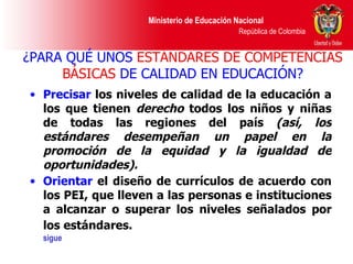 ¿PARA QUÉ UNOS  ESTÁNDARES DE COMPETENCIAS BÁSICAS  DE CALIDAD EN EDUCACIÓN? Precisar  los niveles de calidad de la educación a los que tienen  derecho  todos los niños y niñas de todas las regiones del país  (así, los estándares desempeñan un papel en la promoción de la equidad y la igualdad de oportunidades). Orientar  el diseño de currículos de acuerdo con los PEI, que lleven a las personas e instituciones a alcanzar o superar los niveles señalados por los estándares.   sigue 