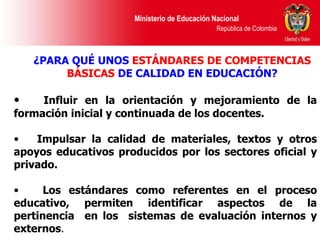 ¿PARA QUÉ UNOS  ESTÁNDARES DE COMPETENCIAS BÁSICAS  DE CALIDAD EN EDUCACIÓN? Influir en la orientación y mejoramiento de la formación inicial y continuada de los docentes.  Impulsar la calidad de materiales, textos y otros apoyos educativos producidos por los sectores oficial y privado.  Los estándares como referentes en el proceso educativo, permiten identificar aspectos de la  pertinencia   en los  sistemas de evaluación internos y externos . 