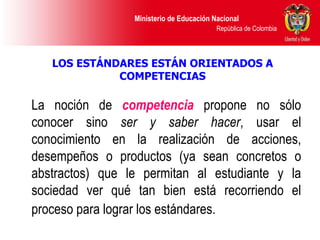 LOS ESTÁNDARES ESTÁN ORIENTADOS A COMPETENCIAS La noción de  competencia   propone no sólo conocer sino  ser y   saber hacer , usar el conocimiento en la realización de acciones, desempeños o productos (ya sean concretos o abstractos) que le permitan al estudiante y la sociedad ver qué tan bien está recorriendo el proceso para lograr los estándares.   