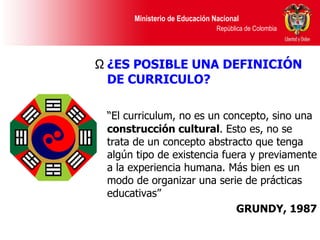 ¿ES POSIBLE UNA DEFINICIÓN DE CURRICULO? “ El curriculum, no es un concepto, sino una  construcción cultural . Esto es, no se trata de un concepto abstracto que tenga algún tipo de existencia fuera y previamente a la experiencia humana. Más bien es un modo de organizar una serie de prácticas educativas” GRUNDY, 1987 