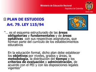 “…  es el esquema estructurado de las  áreas   obligatorias  y  fundamentales  y de  áreas optativas   con sus respectivas asignaturas, que forman parte del currículo de los establecimientos educativos En la educación formal, dicho plan debe establecer los  objetivos  por niveles, grados y áreas, la  metodología , la distribución del  tiempo  y los  criterios de evaluación  y  administración , de acuerdo con el PEI y con las disposiciones legales vigentes” PLAN DE ESTUDIOS Art. 79. LEY 115/94   