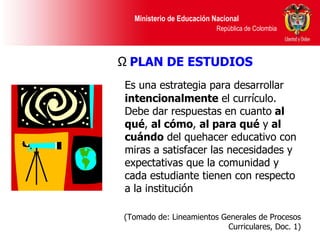 Es una estrategia para desarrollar  intencionalmente  el currículo. Debe dar respuestas en cuanto  al qué ,  al cómo ,  al para qué  y  al cuándo  del quehacer educativo con miras a satisfacer las necesidades y expectativas que la comunidad y cada estudiante tienen con respecto a la institución  (Tomado de: Lineamientos Generales de Procesos Curriculares, Doc. 1) PLAN DE ESTUDIOS 