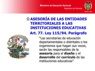 “ Las secretarías de educación departamentales o distritales o los organismos que hagan sus veces, serán las responsables de la  asesoría  para el  diseño  y el  desarrollo  del  currículo  de las instituciones educativas” ASESORÍA DE LAS ENTIDADES TERRITORIALES A LAS INSTITUCIONES EDUCATIVAS Art. 77. Ley 115/94. Parágrafo   