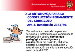 “ Se realizará a través de un  proceso  secuencial y sistemático que comprende la conformación de una  comunidad pedagógica investigadora  y  constructora  del curriculo, el diseño, desarrollo, seguimiento, evaluación y retroalimentación del mismo y su adopción como parte del PEI” LA AUTONOMÍA PARA LA CONSTRUCCIÓN PERMANENTE DEL CURRÍCULO  Art. 4. Resolución 2343/96   