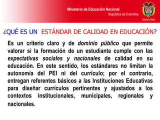 ¿QUÉ ES UN  ESTÁNDAR DE CALIDAD EN EDUCACIÓN ? Es un criterio claro y de  dominio público  que permite valorar si la formación de un estudiante cumple con las  expectativas sociales   y nacionales  de calidad en su educación. En este sentido, los estándares no limitan la autonomía del PEI ni del currículo; por el contrario, entregan referentes básicos a las Instituciones Educativas para diseñar currículos pertinentes y ajustados a los contextos institucionales, municipales, regionales y nacionales.   
