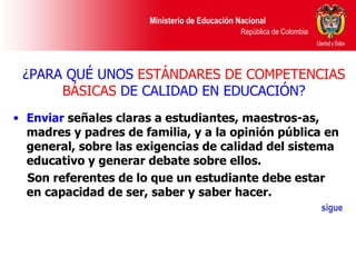 ¿PARA QUÉ UNOS  ESTÁNDARES DE COMPETENCIAS BÁSICAS  DE CALIDAD EN EDUCACIÓN? Enviar  señales claras a estudiantes, maestros-as, madres y padres de familia, y a la opinión pública en general, sobre las exigencias de calidad del sistema educativo y generar debate sobre ellos. Son referentes de lo que un estudiante debe estar en capacidad de ser, saber y saber hacer. sigue 