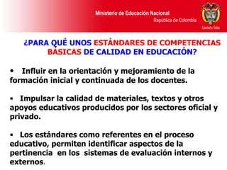 ¿PARA QUÉ UNOS  ESTÁNDARES DE COMPETENCIAS BÁSICAS  DE CALIDAD EN EDUCACIÓN? Influir en la orientación y mejoramiento de la formación inicial y continuada de los docentes.  Impulsar la calidad de materiales, textos y otros apoyos educativos producidos por los sectores oficial y privado.  Los estándares como referentes en el proceso educativo, permiten identificar aspectos de la  pertinencia   en los  sistemas de evaluación internos y externos . 