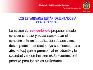 LOS ESTÁNDARES ESTÁN ORIENTADOS A COMPETENCIAS La noción de  competencia   propone no sólo conocer sino  ser y   saber hacer , usar el conocimiento en la realización de acciones, desempeños o productos (ya sean concretos o abstractos) que le permitan al estudiante y la sociedad ver qué tan bien está recorriendo el proceso para lograr los estándares.   