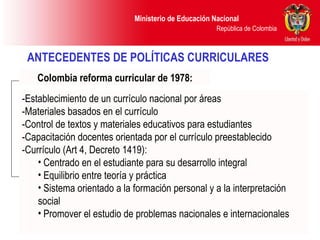 ANTECEDENTES DE POLÍTICAS CURRICULARES   Colombia reforma curricular de 1978: -Establecimiento de un currículo nacional por áreas -Materiales basados en el currículo -Control de textos y materiales educativos para estudiantes -Capacitación docentes orientada por el currículo preestablecido -Currículo (Art 4, Decreto 1419): Centrado en el estudiante para su desarrollo integral Equilibrio entre teoría y práctica Sistema orientado a la formación personal y a la interpretación social Promover el estudio de problemas nacionales e internacionales 