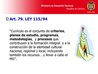 Art. 79. LEY 115/94 “ Currículo es el conjunto de  criterios ,  planes de estudio ,  programas ,  metodologías ,  y  procesos  que contribuyen a la formación integral  y a la construcción de la identidad cultural nacional, regional y local, incluyendo también los recursos… y llevar a cabo el PEI”. 