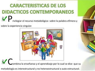 Privilegiar el recurso metodológico sobre la palabra efímera y
sobre la experiencia singular.
Combina la enseñanza y el aprendizaje por lo cual se dice que su
metodología es interestructural y no heteroestructural o auto estructural.
 