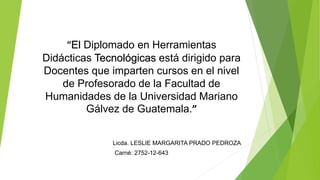 “El Diplomado en Herramientas
Didácticas Tecnológicas está dirigido para
Docentes que imparten cursos en el nivel
de Profesorado de la Facultad de
Humanidades de la Universidad Mariano
Gálvez de Guatemala.”
Licda. LESLIE MARGARITA PRADO PEDROZA
Carné: 2752-12-643
 