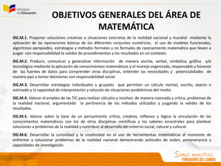OBJETIVOS GENERALES DEL ÁREA DE
MATEMÁTICA
OG.M.1. Proponer soluciones creativas a situaciones concretas de la realidad nacional y mundial mediante la
aplicación de las operaciones básicas de los diferentes conjuntos numéricos, el uso de modelos funcionales,
algoritmos apropiados, estrategias y métodos formales y no formales de razonamiento matemático que lleven a
juzgar con responsabilidad la validez de procedimientos y los resultados en un contexto.
OG.M.2. Producir, comunicar y generalizar información de manera escrita, verbal, simbólica, gráfica y/o
tecnológica mediante la aplicación de conocimientos matemáticos y el manejo organizado, responsable y honesto
de las fuentes de datos para comprender otras disciplinas, entender las necesidades y potencialidades de
nuestro país y tomar decisiones con responsabilidad social.
OG.M.3. Desarrollar estrategias individuales y grupales que permitan un cálculo mental, escrito, exacto o
estimado y la capacidad de interpretación y solución de situaciones problémicas del medio.
OG.M.4. Valorar el empleo de las TIC para realizar cálculos y resolver, de manera razonada y crítica, problemas de
la realidad nacional, argumentado la pertinencia de los métodos utilizados y juzgando la validez de los
resultados.
OG.M.5. Valorar sobre la base de un pensamiento crítico, creativo, reflexivo y lógico la vinculación de los
conocimientos matemáticos con los de otras disciplinas científicas y los saberes ancestrales para plantear
soluciones a problemas de la realidad y contribuir al desarrollo del entorno social, natural y cultural.
OG.M.6. Desarrollar la curiosidad y la creatividad en el uso de herramientas matemáticas al momento de
enfrentar y solucionar problemas de la realidad nacional demostrando actitudes de orden, perseverancia y
capacidades de investigación.
 