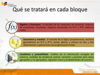 Qué se tratará en cada bloque
Álgebra y funciones.- El estudio de los conjuntos de números, sistemas
de ecuaciones, funciones, espacios vectoriales en R^2 y R^3, matrices
reales
Geometría y medida.- El estudio de la lógica proposicional, vectores
geométricos en R^2 y R^3, rectas, planos y cónicas en dos y tres
dimensiones y aplicaciones de programación lineal.
Estadística y probabilidad.- Análisis de la información recogida del
entorno, medidas de tendencia central, variación y posición para datos
agrupados y no agrupados, regresión lineal y probabilidades de eventos.
 