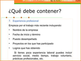 ¿Qué debe contener?
7. Experiencia profesional
Empieza por el trabajo más reciente incluyendo:
•   Nombre de la empresa
•   Fecha de inicio y término
•   Puesto desempeñado
•   Proyectos en los que has participado
•   Logros que has obtenido
     Si tienes poca experiencia laboral puedes incluir
    servicio social, medio tiempo, trabajo voluntario,
    prácticas profesionales, etc.
 